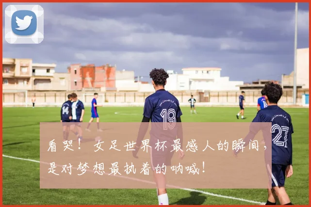 看哭!女足世界杯最感人的瞬间,是对梦想最执着的呐喊!