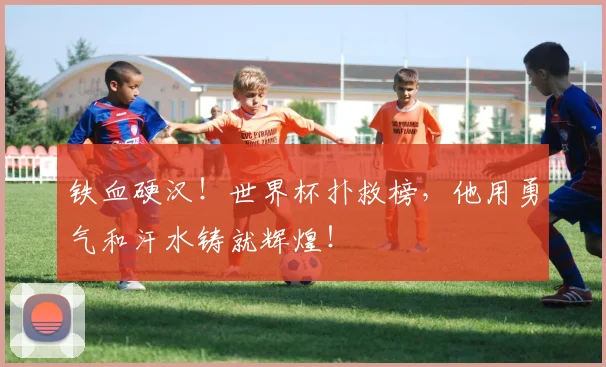 铁血硬汉！世界杯扑救榜，他用勇气和汗水铸就辉煌！