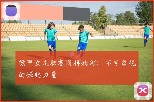 德甲女足联赛同样精彩:不可忽视的崛起力量