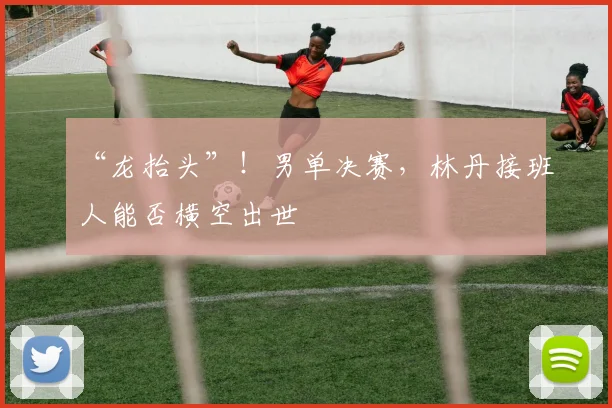 “龙抬头”!男单决赛,林丹接班人能否横空出世