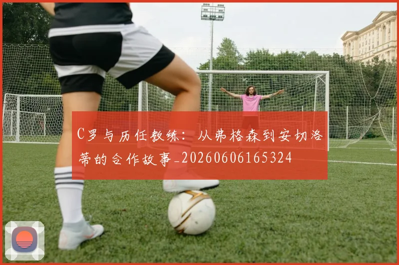 C罗与历任教练:从弗格森到安切洛蒂的合作故事_20260606165324
