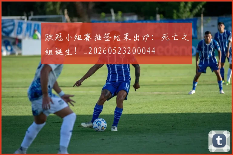 欧冠小组赛抽签结果出炉:死亡之组诞生!_20260523200044